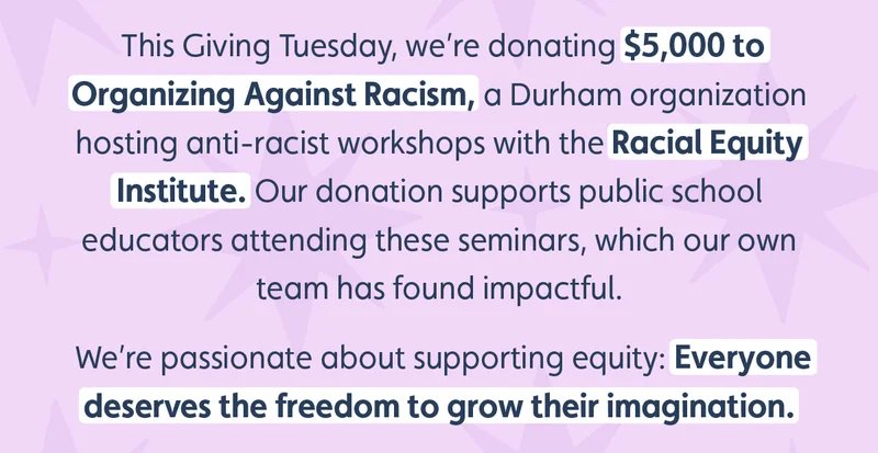 This Giving Tuesday, we’re donating $5,000 to Organizing Against Racism, a Durham organization hosting anti-racist workshops with the Racial Equity Institute. Our donation supports public school educators attending these seminars, which our own team has found impactful.  We’re passionate about supporting equity: Everyone deserves the freedom to grow their imagination.
