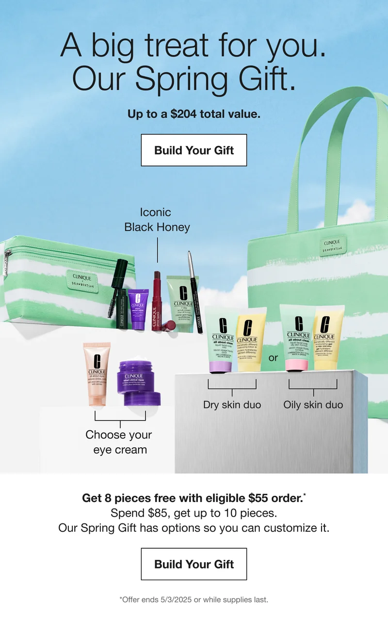 A big treat for you. | Our Spring Gift. | Up to a $204 total value. | Build Your Gift | Iconic  Black Honey | Choose your  eye cream | Dry skin duo | Oily skin duo | Get 8 pieces free with eligible $55 order.* Spend $85, get up to 10 pieces. Our Spring Gift has options so you can customize it. | Build Your Gift | *Offer ends 5/3/2025 or while supplies last.
