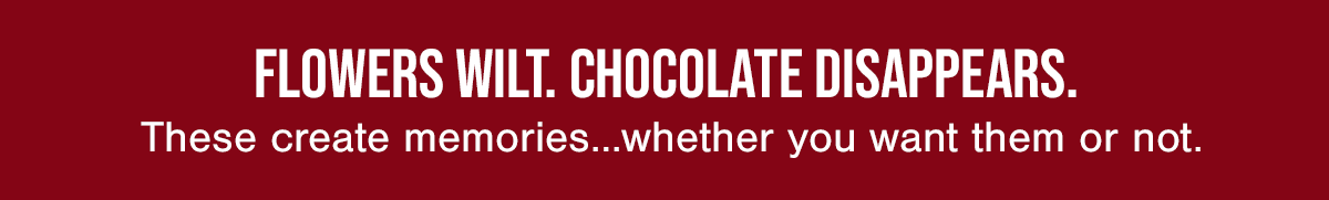 FLOWERS WILT. CHOCOLATE DISAPPEARS. These create memories... whether you want them or not.