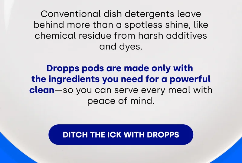Conventional dish detergents leave behind more than a spotless shine, like chemical residue from harsh additives and dyes. Dropps pods are made only with the ingredients you need for a powerful clean – so you can serve every meal with peace of mind. Ditch the ick with Dropps.