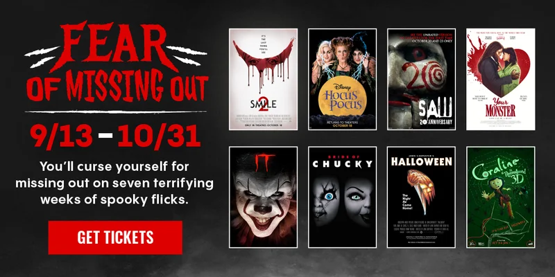 FEAR OF MISSING OUT | 9/13-10/31 | YOU'LL CURSE YOURSELF FOR MISSING OUT ON SEVEN TERRIFYING WEEKS OF SPOOKY FLICKS. | GET TICKETS > FEAR OF MISSING OUT | 9/13-10/31 | YOU'LL CURSE YOURSELF FOR MISSING OUT ON SEVEN TERRIFYING WEEKS OF SPOOKY FLICKS. | GET TICKETS >