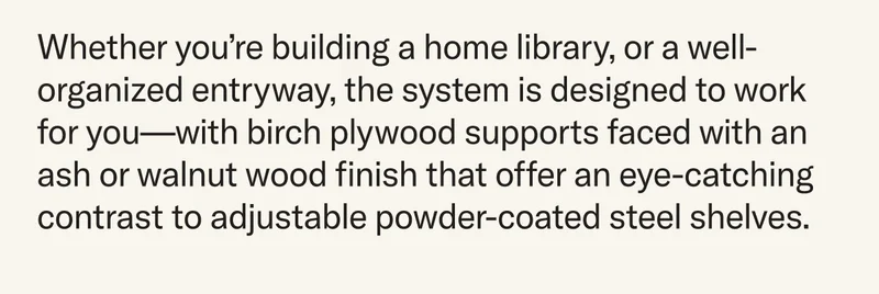 Whether you’re building a home library, or a well-organized entryway, the system is designed to work for you—with birch plywood supports faced with an ash or walnut wood finish that offer an eye-catching contrast to adjustable powder-coated steel shelves.