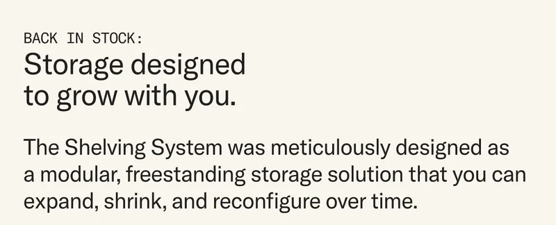 The Shelving System was meticulously designed as a modular, freestanding storage solution that you can expand, shrink, and reconfigure over time.