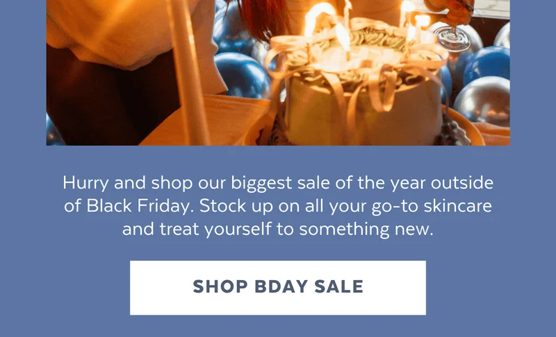 Hurry and shop our biggest sale of the year outside of Black Friday. Stock up on all your go-to skincare and treat yourself to something new. [SHOP BDAY SALE]
