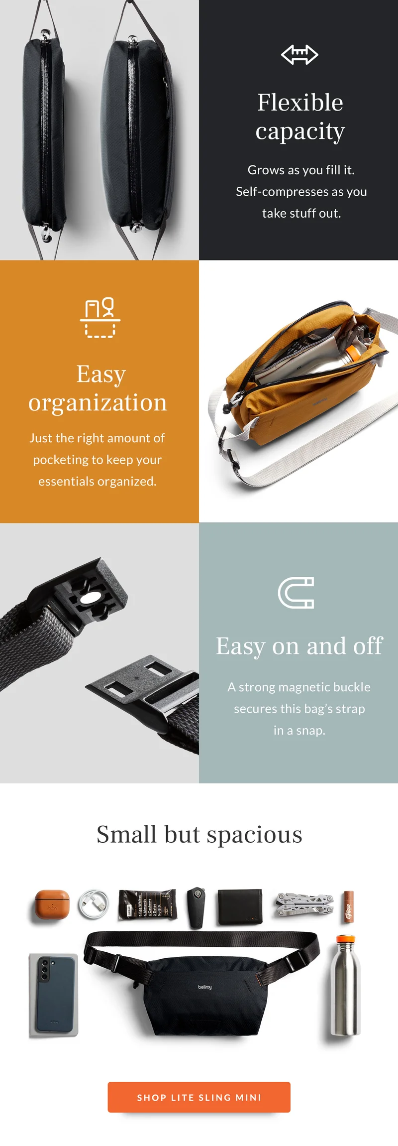 [Feature 1] Header: Flexible capacity Blurb: Grows as you fill it. Self-compresses as you take stuff out.   [Feature 2] Header: Easy organization Blurb: Just the right amount of pocketing to keep your essentials organized.  [Feature 3] Header: Easy on and off Blurb: A strong magnetic buckle secures this bag’s strap in a snap.   [Feature 4] Header: Small but spacious