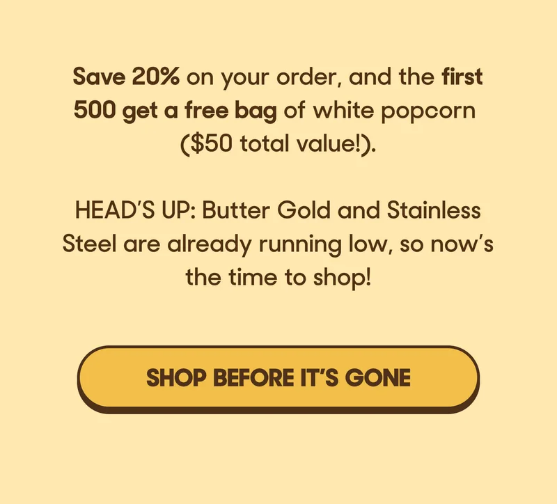 Save 20% on your order, and the first 500 get a free bag of his favorite white popcorn ($50 total value!).   HEAD’S UP: Butter Gold and Stainless Steel are already running low, so now’s the time to shop! SHOP BEFORE IT'S GONE