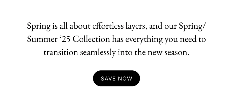 Spring is all about effortless layers, and our Spring/Summer ‘25 Collection has everything you need to transition seamlessly into the new season.  SAVE NOW