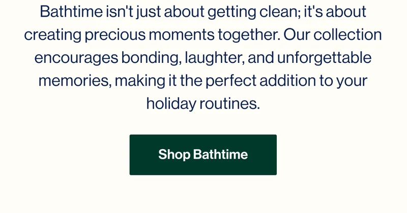 Bathtime isn't just about getting clean; it's about creating precious moments together. Our collection encourages bonding, laughter, and unforgettable memories, making it the perfect addition to your holiday routines. Shop Bathtime