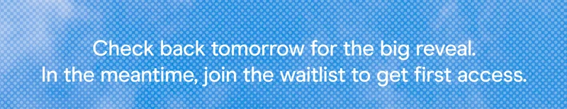 Check back tomorrow for the big reveal. In the meantime, join the waitlist to get first access.