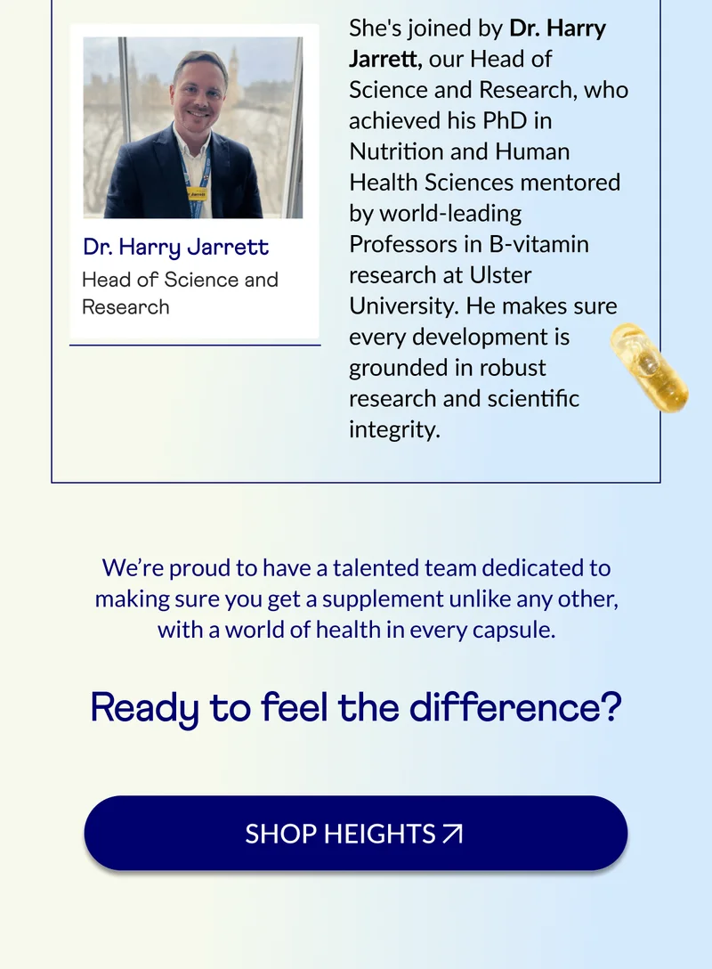 She's joined by Dr. Harry Jarrett, our Head of Science and Research, who achieved his PhD in Nutrition and Human Health Sciences mentored by world-leading Professors in B-vitamin research at Ulster University. He makes sure every development is grounded in robust research and scientific integrity.