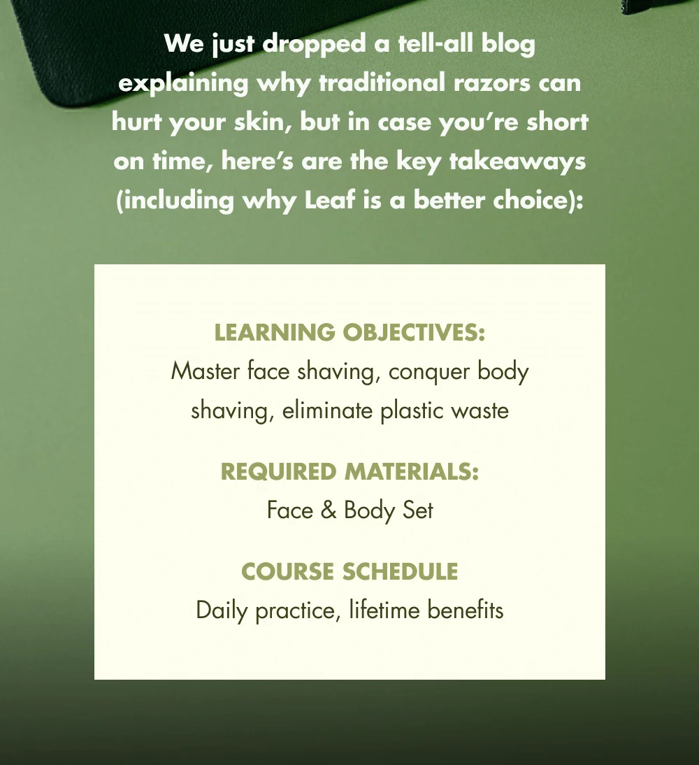 We just dropped a tell-all blog explaining why traditional razors can hurt your skin, but in case you’re short on time, here’s are the key takeaways (including why Leaf is a better choice): Learning Objectives: Master face shaving, conquer body shaving, eliminate plastic waste Required Materials: Face & Body Set Course Schedule Daily practice, lifetime benefits