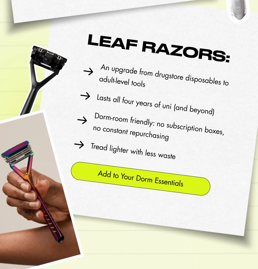 Leaf Razors: An upgrade from drugstore disposables to adult-level tools Dorm-room friendly: no subscription boxes, no constant repurchasing Lasts all four years of uni (and beyond) Tread lighter with less waste Add to Your Dorm Essentials