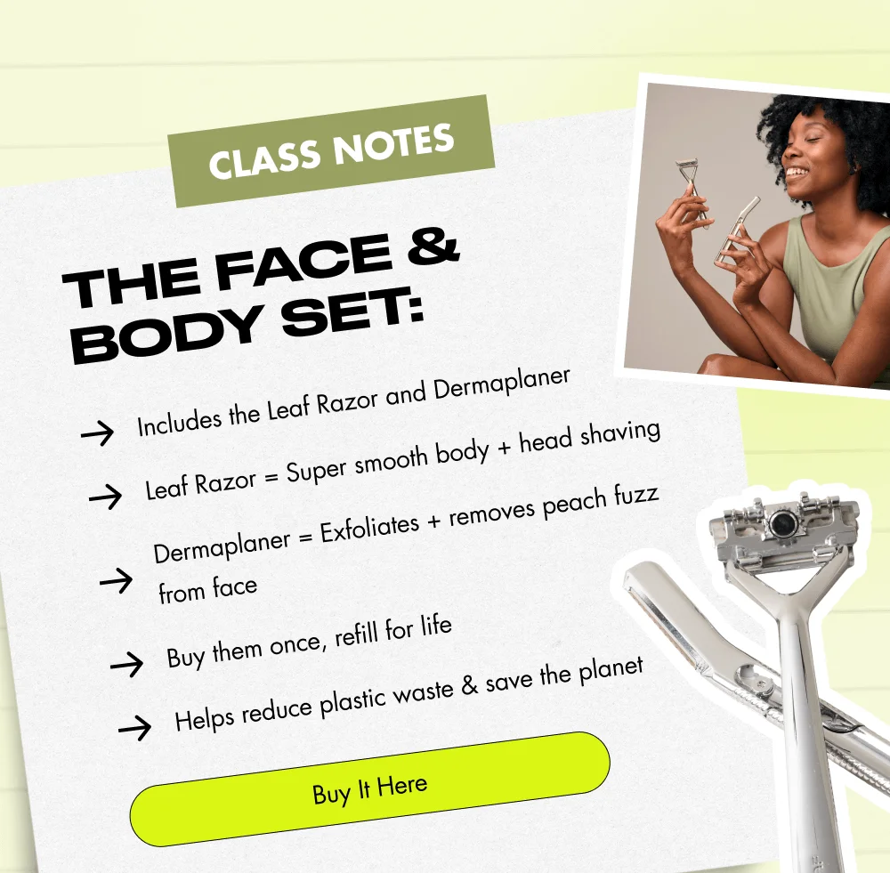 CLASS NOTES The Face & Body Set: Includes the Leaf Razor and Dermaplaner Leaf Razor = Super smooth body + head shaving Dermaplaner = Exfoliates + removes peach fuzz from face Buy them once, refill for life Helps reduce plastic waste & save the planet Buy It Here