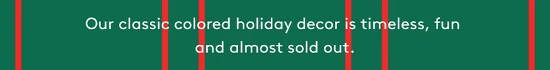 Our classic colored holiday decor is timeless, fun, and almost sold out.