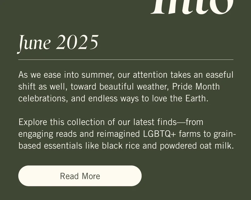 June 2025 As we ease into summer, our attention takes an easeful shift as well, toward beautiful weather, Pride Month celebrations, and endless ways to love the Earth.   Explore this collection of our latest finds—from engaging reads and reimagined LGBTQ+ farms to grain-based essentials like black rice and powdered oat milk. Read More.