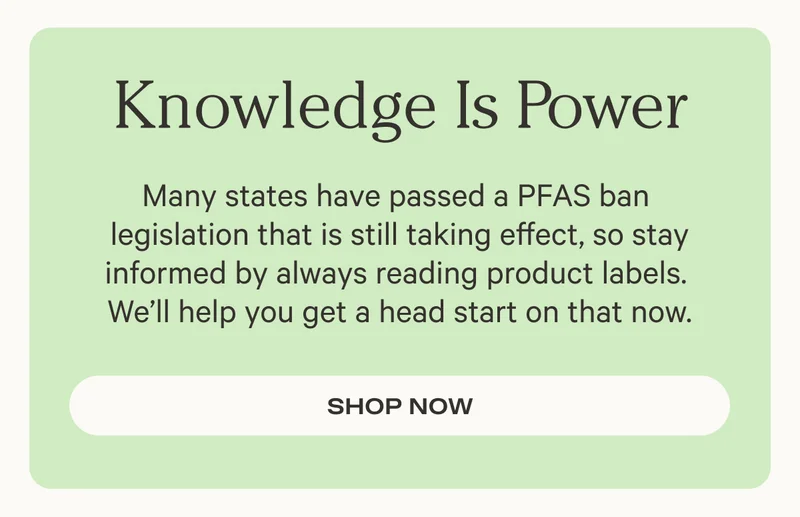 Knowledge Is Power - Many states have passed a PFAS ban  legislation that is still taking effect, so stay informed by always reading product labels.  We’ll help you get a head start on that now. - Shop now