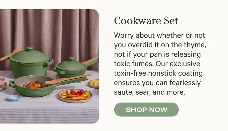 Cookware Set - Worry about whether or not you overdid it on the thyme, not if your pan is releasing toxic fumes. Our exclusive toxin-free nonstick coating ensures you can fearlessly saute, sear, and more. Shop Now