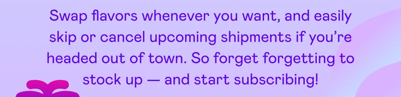 Swap flavors whenever you want, and easily skip or cancel upcoming shipments if you're headed out of town.