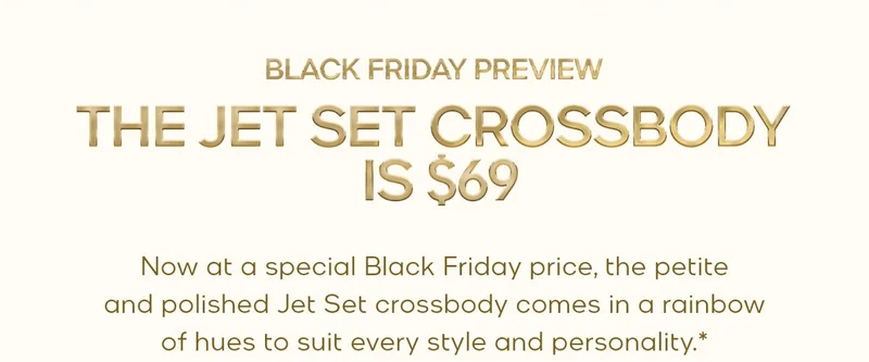BLACK FRIDAY PREVIEW THE JET SET CROSSBODY IS $69 Now at a special Black Friday price, the petite and polished Jet Set crossbody comes in a rainbow of hues to suit every style and personality.*