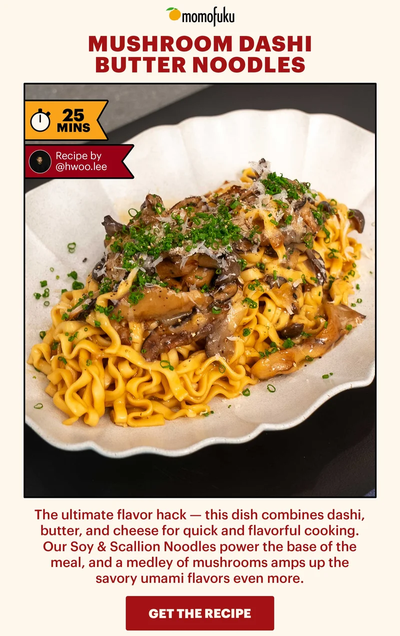 Header: Mushroom Dashi Butter Noodles. TAG: 25 MINS, Recipe by @hwoo.lee  Sub-header: The ultimate flavor hack — this dish combines dashi, butter, and cheese for quick and flavorful cooking, Our Soy & Scallion Noodles power the base of the meal, and a medley of mushrooms amps up the savory umami flavors even more.   CTA: GET THE RECIPE