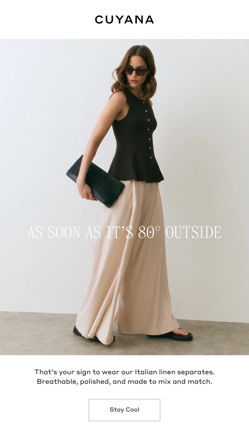 CUYANA AS SOON AS IT'S 80 DEGREES OUTSIDE That's your sign to wear our Italian linen separates. Breathable, polished, and made to mix and match. Stay Cool