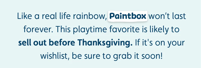 Like a real life rainbow, Paintbox won’t last forever. This playtime favorite is likely to sell out before Thanksgiving. If it's on your wishlist, be sure to grab it soon!