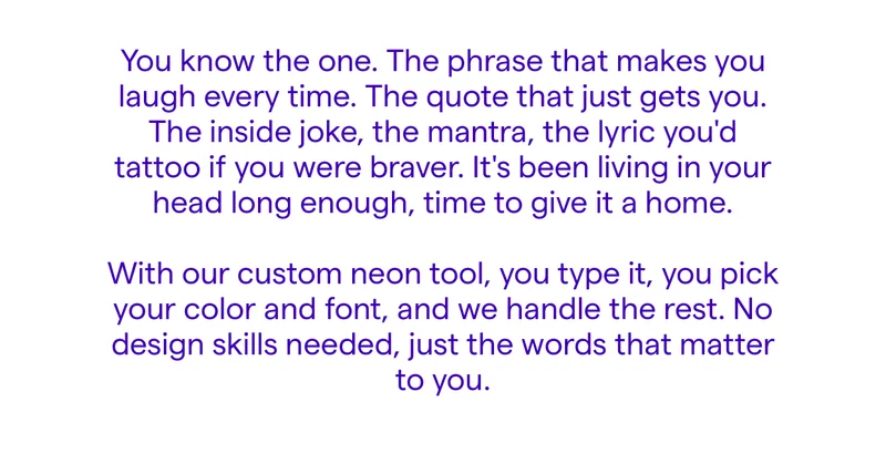 You know the one. The phrase that makes you laugh every time. The quote that just gets you. The inside joke, the mantra, the lyric you'd tattoo if you were braver. It's been living in your head long enough, time to give it a home.  With our custom neon tool, you type it, you pick your color and font, and we handle the rest. No design skills needed, just the words that matter to you.