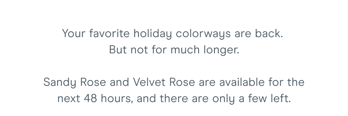 Your favorite holiday colorways are back. But not for much longer. Sandy Rose and Velvet Rose are available for the next 48 hours, and there are only a few left.