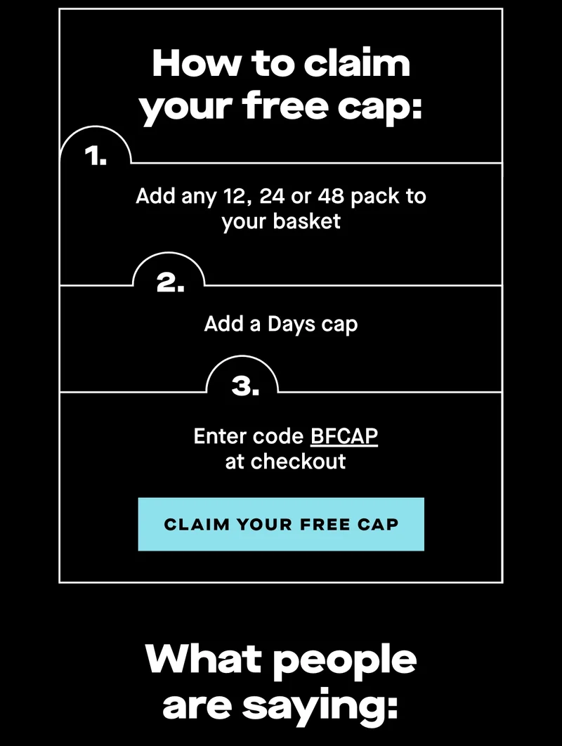 How to claim your free cap:  1. Add any 12, 24 or 48 pack to your basket 2. Add a Days cap 3. Enter code BFCAP at checkout