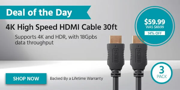 DEAL OF THE DAY 4K High Speed HDMI Cable 30ft - 3 Pack Supports 4K And HDR, With 18Gpbs Data Throughput Back By A Lifetime Warranty $59.99 WAS $69.99 14% OFF Shop Now