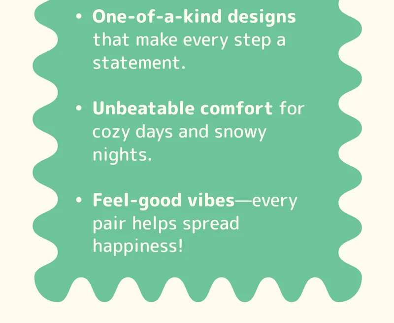 One-of-a-kind designs that make every step a statement.  Unbeatable comfort for cozy days and snowy nights.  Feel-good vibes—every pair helps spread happiness!