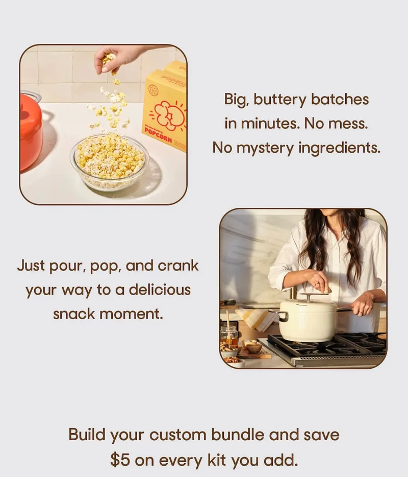 Big, buttery batches in minutes. No mess. No mystery ingredients. Just pour, pop, and crank your way to a delicious snack moment.  Build your custom bundle and save $5 on every kit you add.