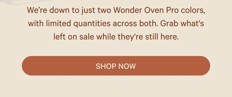 We’re down to just two Wonder Oven Pro colors, with limited quantities across both. Grab what's left on sale while they're still here. Shop Now
