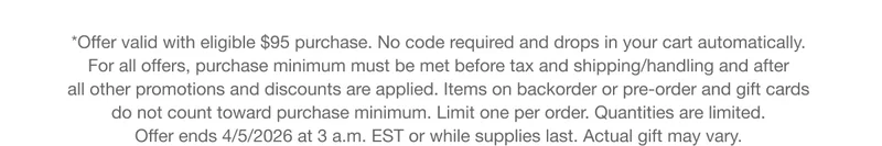 *Offer valid with eligible $95 purchase. No code required and drops in your cart automatically. For all offers, purchase minimum must be met before tax and shipping/handling and after all other promotions and discounts are applied. Items on backorder or pre-order and gift cards do not count toward purchase minimum. Limit one per order. Quantities are limited. Offer ends 4/5/2026 at 3 a.m. EST or while supplies last. Actual gift may vary.