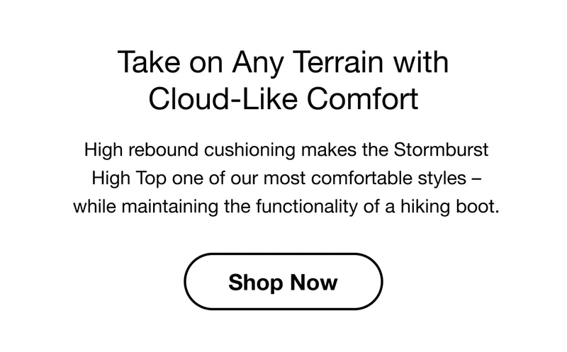 Take on Any Terrain with Cloud-Like Comfort. High rebound cushioning makes the Stormburst High Top one of our most comfortable styles – while maintaining the functionality of a hiking boot. Shop Now.