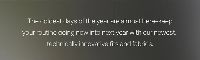 The coldest days of the year are almost here - keep your routine going now into next year with our newest, technically innovative fits and fabrics.