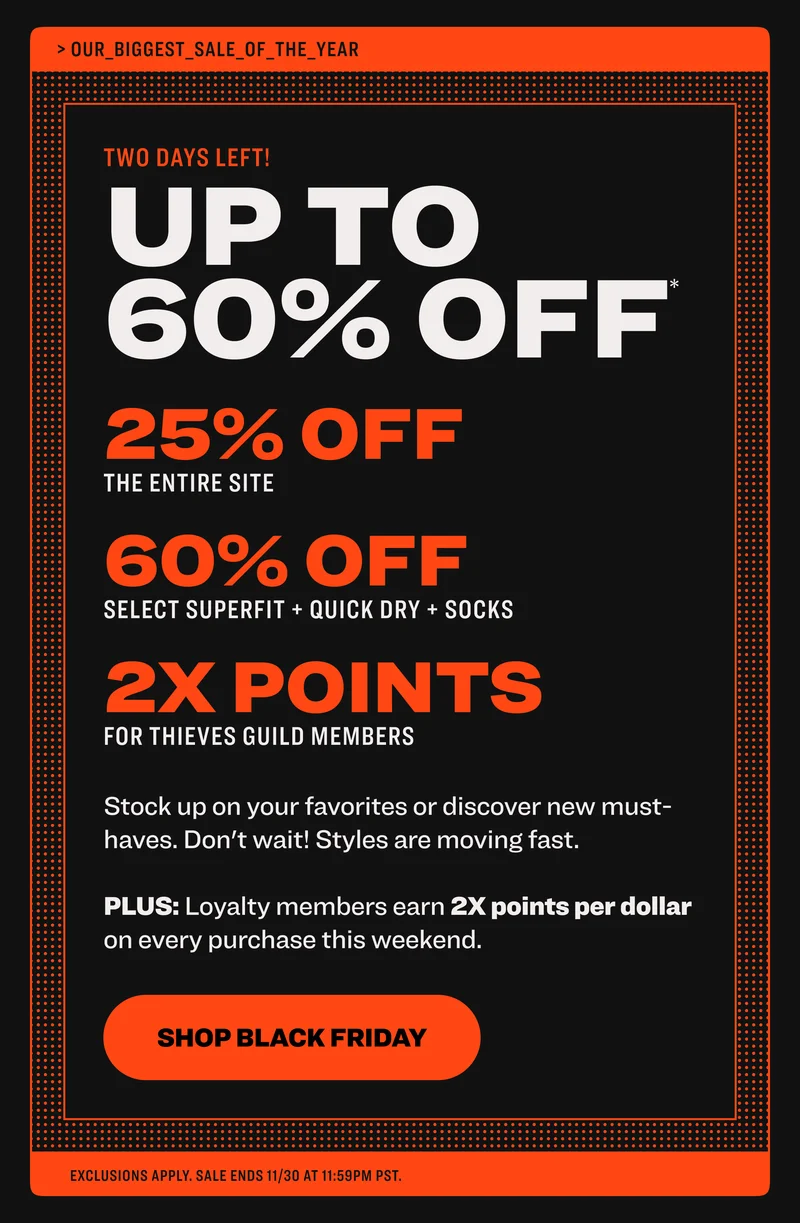 TWO DAYS LEFT! up to 60% off * 25% off select styles sitewide 60% off select socks, quickdry + pride 2x points for thieves guild members the black friday weekend you've been waiting for Stock up on your favorites or discover new must-haves. Don't wait! Styles are moving fast.  PLUS: Loyalty members earn 2X points per dollar on every purchase this weekend.  shop black friday exclusions apply. sale ends 11/30 at 11:59pm PST. up to up to 60% off pdp select styles lifestyle up to up to lifestyle pdp