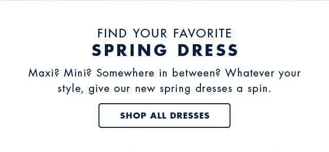 Find your favorite Spring Dress                                            Maxi? Mini? Somwhere in between? Whatever your style, give our new spring dresses a spin.                                            Shop all dresses