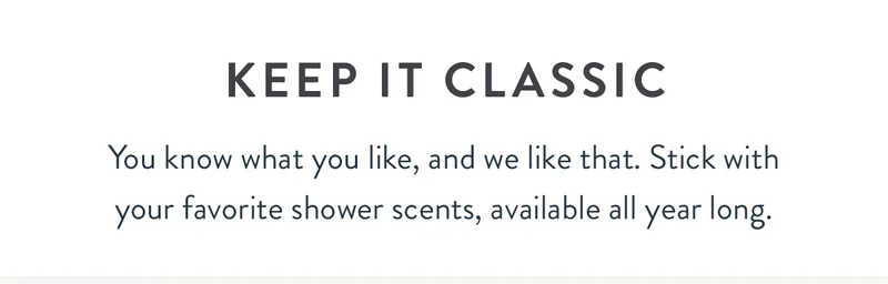 Keep It Classic | You know what you like, and we like that. Stick with your favorite shower scents, available all year long.