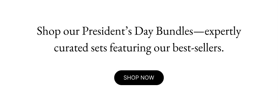 Shop our President’s Day Bundles—expertly curated sets featuring our best-sellers. shop now