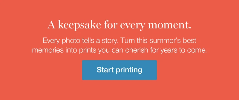 A keepsake for every moment. Every photo tells a story. Turn this summer's best memories into prints you can cherish for years to come.