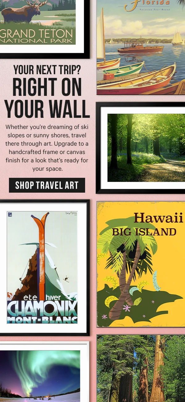 Your next trip? Right on your wall: Whether you’re dreaming of ski slopes or sunny shores, travel there through art. Upgrade to a handcrafted frame or canvas finish for a look that’s ready for your space.