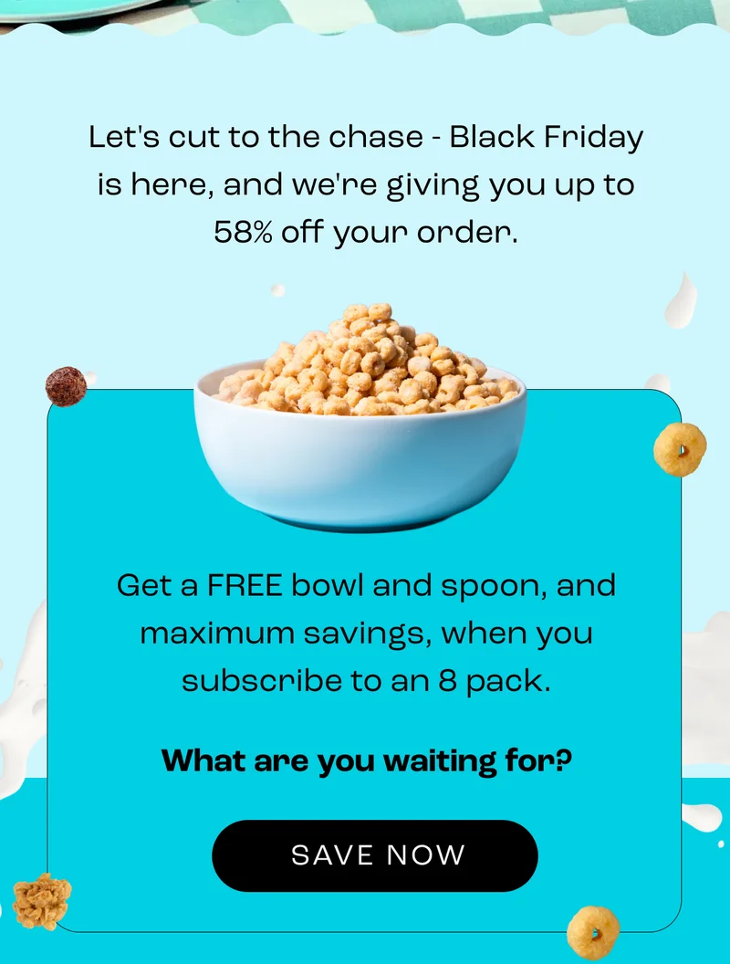 Let's cut to the chase - Black Friday is here, and we're giving you up to 58% off your order. Get a FREE bowl and spoon, and maximum savings, when you subscribe to an 8 pack. What are you waiting for? Shop Now