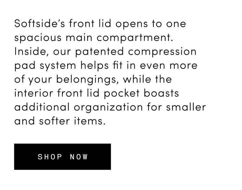 Softside’s front lid opens to one spacious main compartment. Inside, our patented compression pad system helps fit in even more of your belongings, while the interior front lid pocket boasts additional organization for smaller and softer items. Shop now