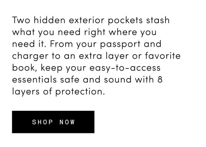 Two hidden exterior pockets stash what you need right where you need it. From your passport and charger to an extra layer or favorite book, keep your easy-to-access essentials safe and sound with 8 layers of protection. Shop now