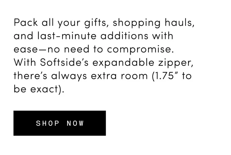 Pack all your gifts, shopping hauls, and last-minute additions with ease—no need to compromise. With Softside’s expandable zipper, there’s always extra room (1.75” to be exact). Shop now