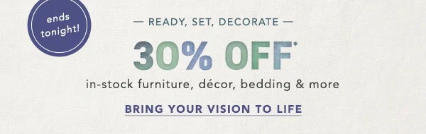 30% Off in-stock furniture, décor, bedding & more Bring Your Vision To Life