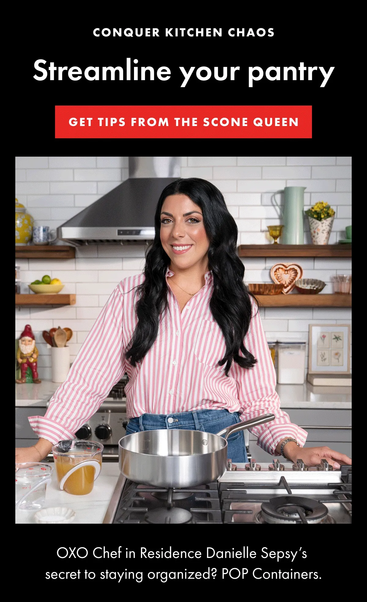 CONQUER KITCHEN CHAOS Streamline your pantry. GET TIPS FROM THE SCONE QUEEN