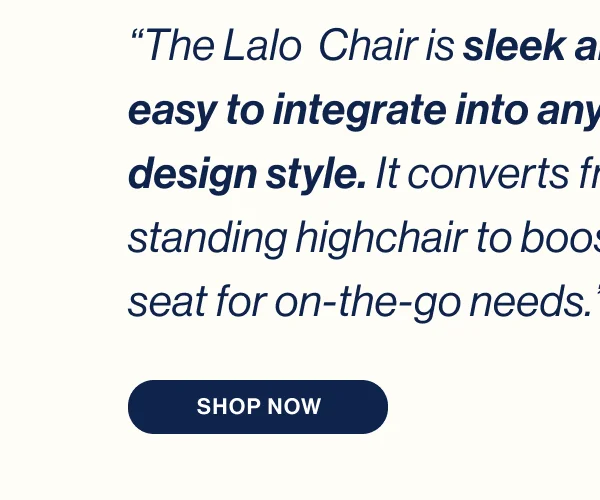 “The Lalo  Chair is sleek and easy to integrate into any design style. It converts from standing highchair to booster seat for on-the-go needs.” Shop Now