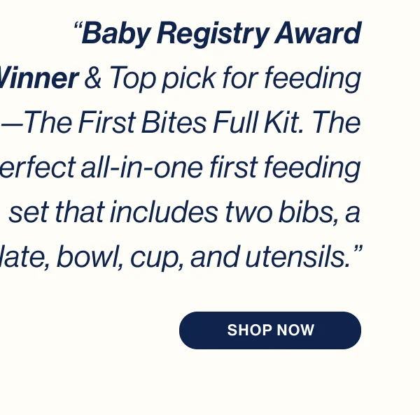 “Baby Registry Award Winner & Top pick for feeding—The First Bites Full Kit. The perfect all-in-one first feeding set that includes two bibs, a plate, bowl, cup, and utensils.”